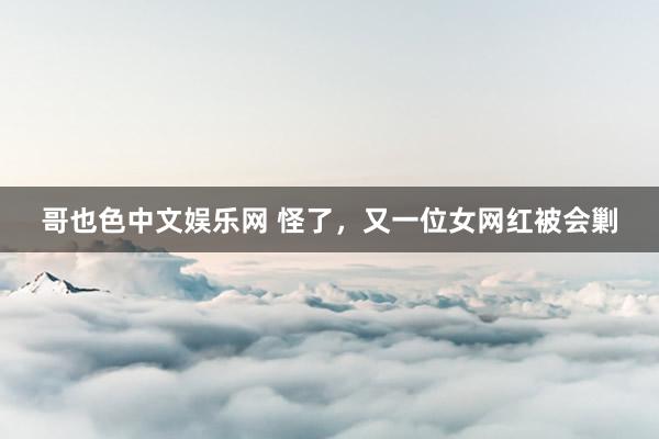 哥也色中文娱乐网 怪了，又一位女网红被会剿