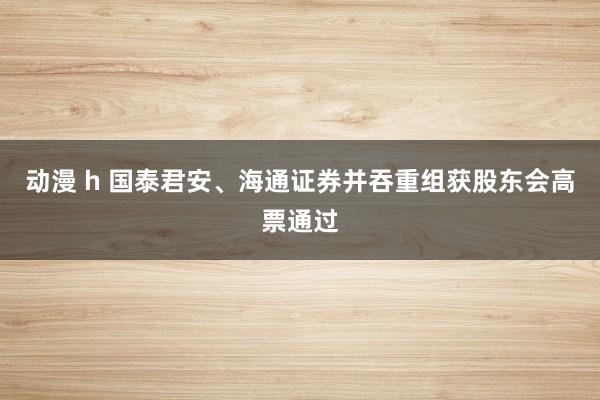动漫 h 国泰君安、海通证券并吞重组获股东会高票通过