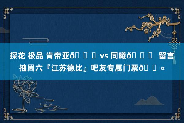探花 极品 肯帝亚🐉vs 同曦🐒 留言抽周六『江苏德比』吧友专属门票🎫