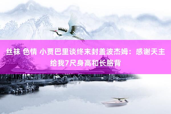 丝袜 色情 小贾巴里谈终末封盖波杰姆：感谢天主给我7尺身高和长胳背