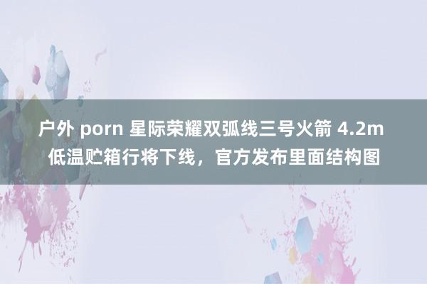 户外 porn 星际荣耀双弧线三号火箭 4.2m 低温贮箱行将下线，官方发布里面结构图