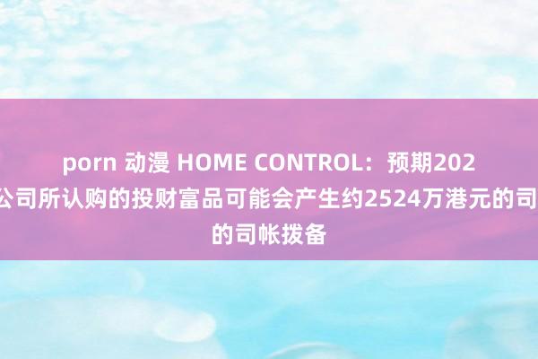 porn 动漫 HOME CONTROL：预期2024年度公司所认购的投财富品可能会产生约2524万港元的司帐拨备