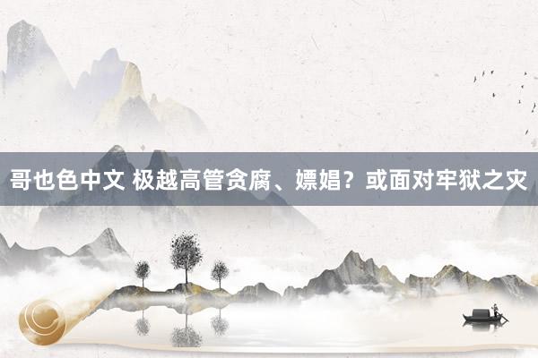 哥也色中文 极越高管贪腐、嫖娼？或面对牢狱之灾