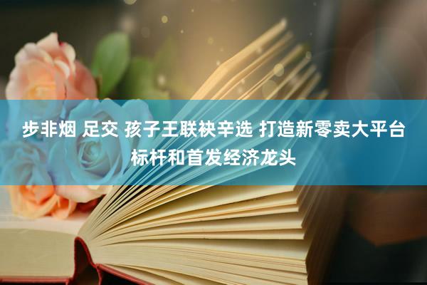 步非烟 足交 孩子王联袂辛选 打造新零卖大平台标杆和首发经济龙头