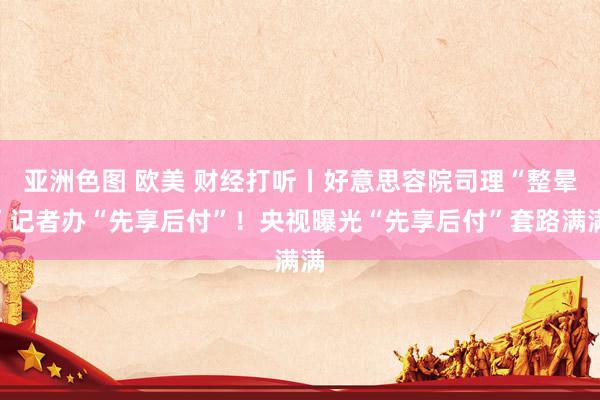 亚洲色图 欧美 财经打听丨好意思容院司理“整晕”记者办“先享后付”！央视曝光“先享后付”套路满满