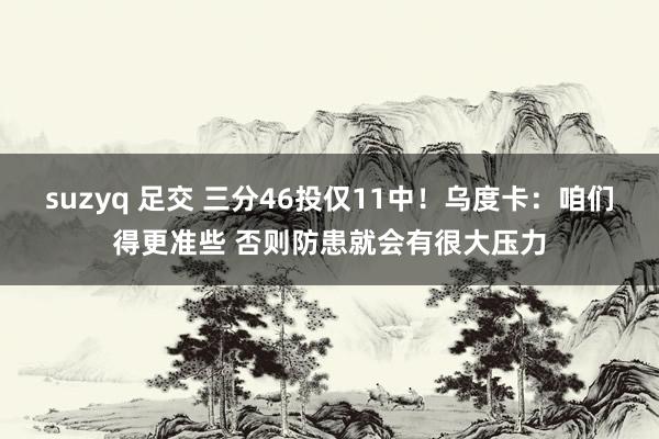 suzyq 足交 三分46投仅11中！乌度卡：咱们得更准些 否则防患就会有很大压力
