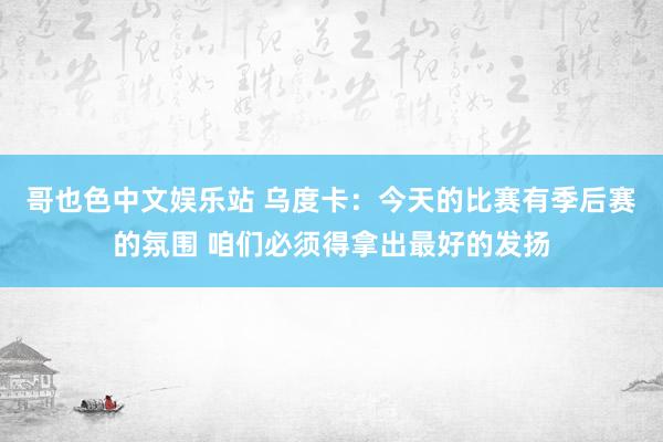 哥也色中文娱乐站 乌度卡：今天的比赛有季后赛的氛围 咱们必须得拿出最好的发扬