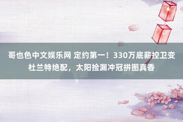 哥也色中文娱乐网 定约第一！330万底薪控卫变杜兰特绝配，太阳捡漏冲冠拼图真香