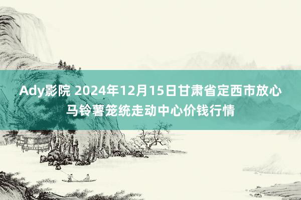 Ady影院 2024年12月15日甘肃省定西市放心马铃薯笼统走动中心价钱行情