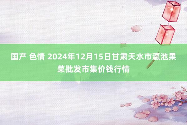 国产 色情 2024年12月15日甘肃天水市瀛池果菜批发市集价钱行情