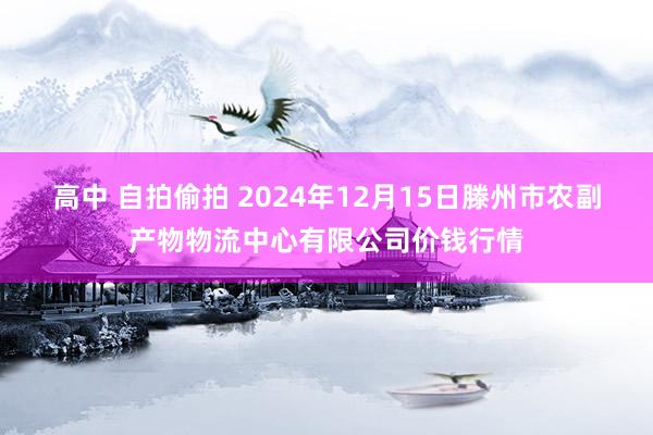 高中 自拍偷拍 2024年12月15日滕州市农副产物物流中心有限公司价钱行情
