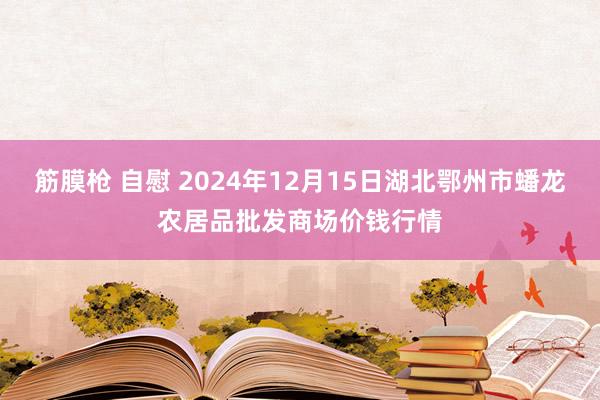 筋膜枪 自慰 2024年12月15日湖北鄂州市蟠龙农居品批发商场价钱行情