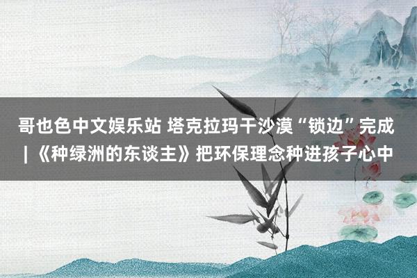 哥也色中文娱乐站 塔克拉玛干沙漠“锁边”完成 | 《种绿洲的东谈主》把环保理念种进孩子心中