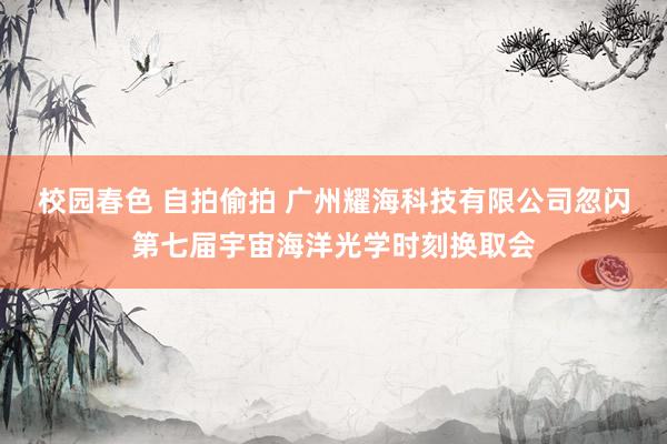 校园春色 自拍偷拍 广州耀海科技有限公司忽闪第七届宇宙海洋光学时刻换取会