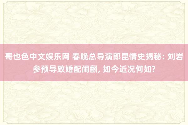 哥也色中文娱乐网 春晚总导演郎昆情史揭秘: 刘岩参预导致婚配闹翻， 如今近况何如?