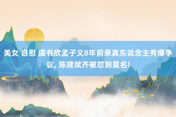 美女 自慰 虞书欣孟子义8年前录真东说念主秀爆争议， 陈建斌齐被怼到莫名!