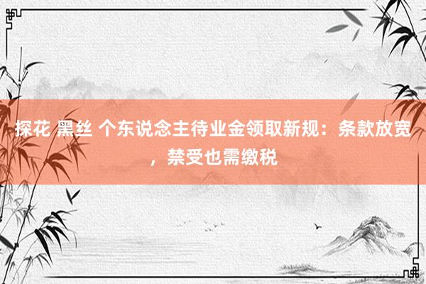 探花 黑丝 个东说念主待业金领取新规：条款放宽，禁受也需缴税