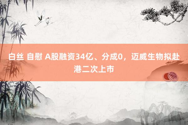 白丝 自慰 A股融资34亿、分成0，迈威生物拟赴港二次上市