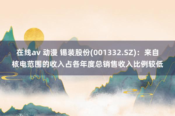 在线av 动漫 锡装股份(001332.SZ)：来自核电范围的收入占各年度总销售收入比例较低