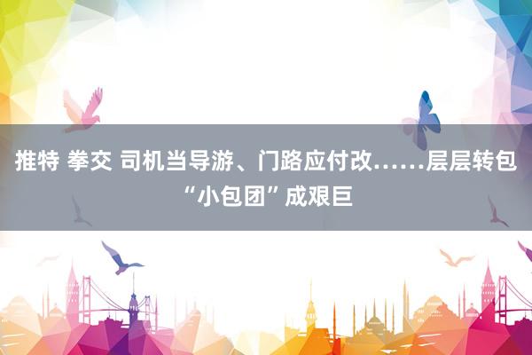推特 拳交 司机当导游、门路应付改……层层转包“小包团”成艰巨
