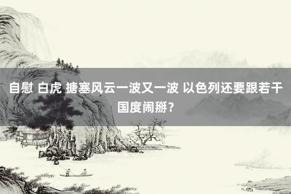 自慰 白虎 搪塞风云一波又一波 以色列还要跟若干国度闹掰？