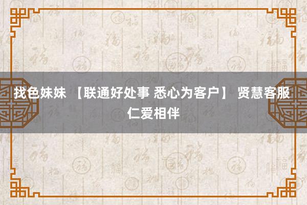 找色妹妹 【联通好处事 悉心为客户】 贤慧客服 仁爱相伴