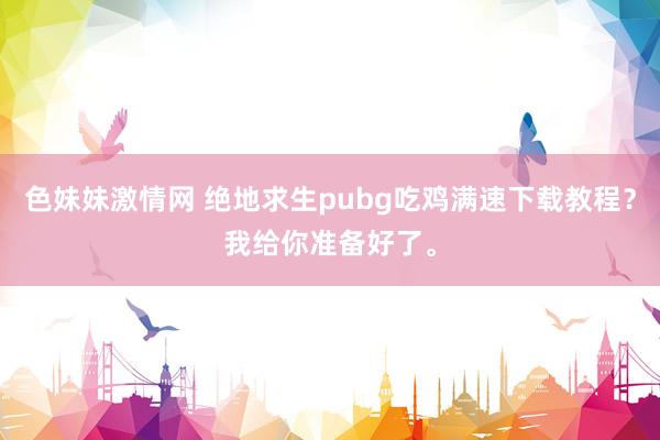 色妹妹激情网 绝地求生pubg吃鸡满速下载教程？我给你准备好了。