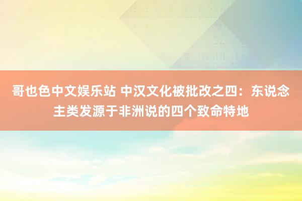 哥也色中文娱乐站 中汉文化被批改之四：东说念主类发源于非洲说的四个致命特地