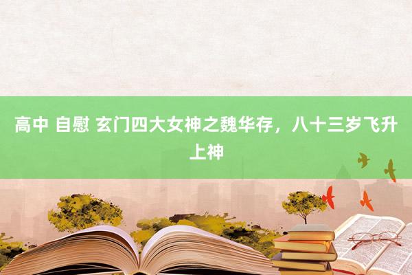 高中 自慰 玄门四大女神之魏华存，八十三岁飞升上神