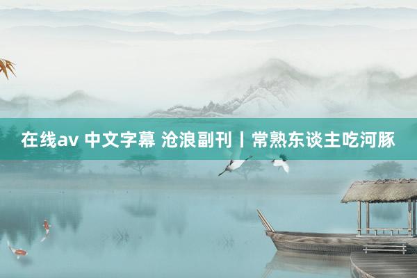 在线av 中文字幕 沧浪副刊丨常熟东谈主吃河豚