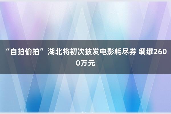 “自拍偷拍” 湖北将初次披发电影耗尽券 绸缪2600万元