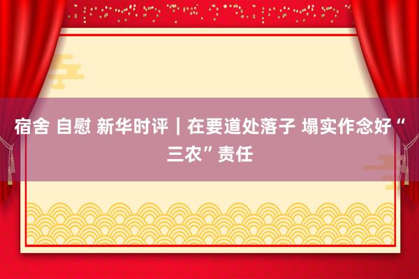 宿舍 自慰 新华时评｜在要道处落子 塌实作念好“三农”责任