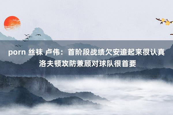 porn 丝袜 卢伟：首阶段战绩欠安追起来很认真 洛夫顿攻防兼顾对球队很首要