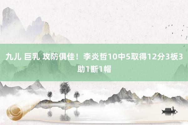 九儿 巨乳 攻防俱佳！李炎哲10中5取得12分3板3助1断1帽