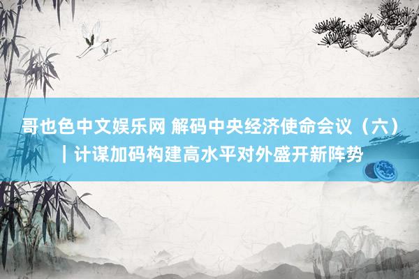 哥也色中文娱乐网 解码中央经济使命会议（六）｜计谋加码构建高水平对外盛开新阵势
