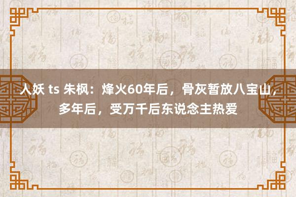 人妖 ts 朱枫：烽火60年后，骨灰暂放八宝山，多年后，受万千后东说念主热爱