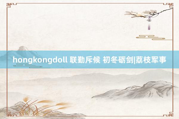 hongkongdoll 联勤斥候 初冬砺剑|荔枝军事