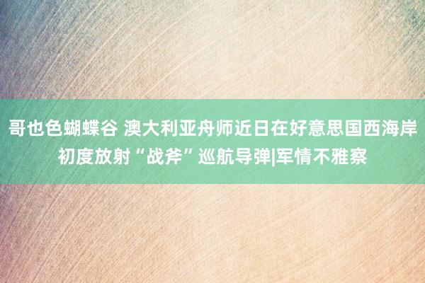 哥也色蝴蝶谷 澳大利亚舟师近日在好意思国西海岸初度放射“战斧”巡航导弹|军情不雅察