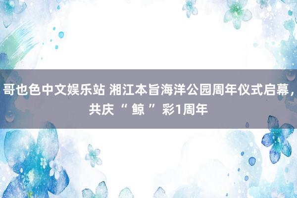 哥也色中文娱乐站 湘江本旨海洋公园周年仪式启幕，共庆 “ 鲸 ” 彩1周年