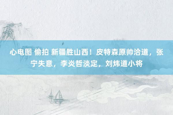 心电图 偷拍 新疆胜山西！皮特森原帅洽道，张宁失意，李炎哲淡定，刘炜道小将