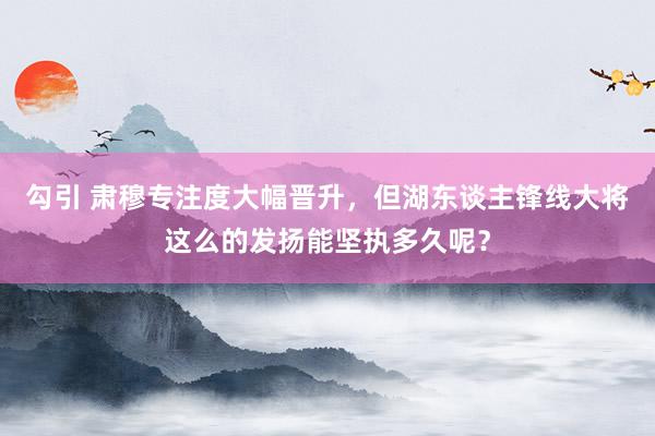 勾引 肃穆专注度大幅晋升，但湖东谈主锋线大将这么的发扬能坚执多久呢？