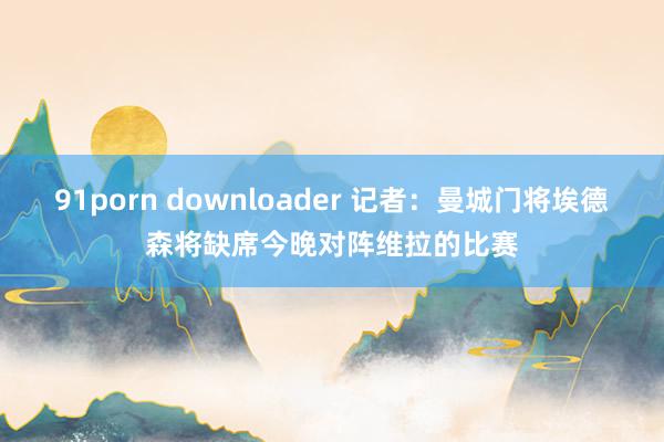 91porn downloader 记者：曼城门将埃德森将缺席今晚对阵维拉的比赛