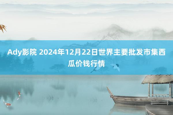 Ady影院 2024年12月22日世界主要批发市集西瓜价钱行情