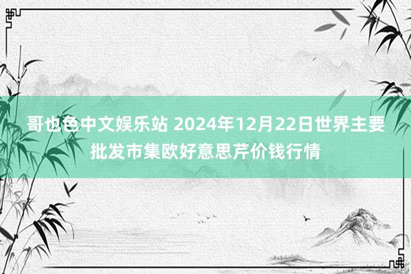 哥也色中文娱乐站 2024年12月22日世界主要批发市集欧好意思芹价钱行情