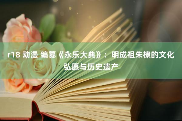 r18 动漫 编纂《永乐大典》：明成祖朱棣的文化弘愿与历史遗产