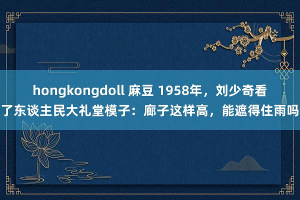 hongkongdoll 麻豆 1958年，刘少奇看了东谈主民大礼堂模子：廊子这样高，能遮得住雨吗
