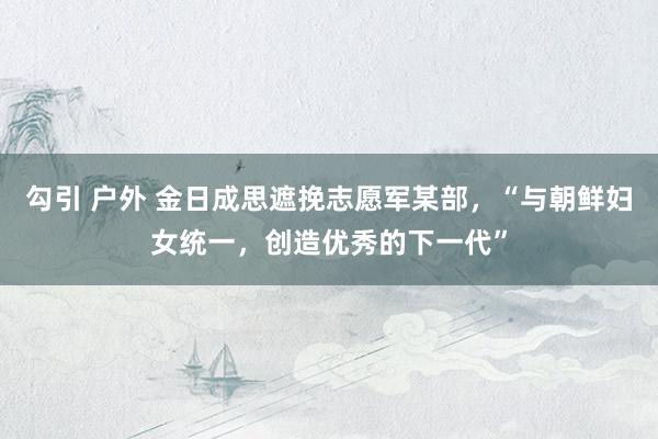 勾引 户外 金日成思遮挽志愿军某部，“与朝鲜妇女统一，创造优秀的下一代”