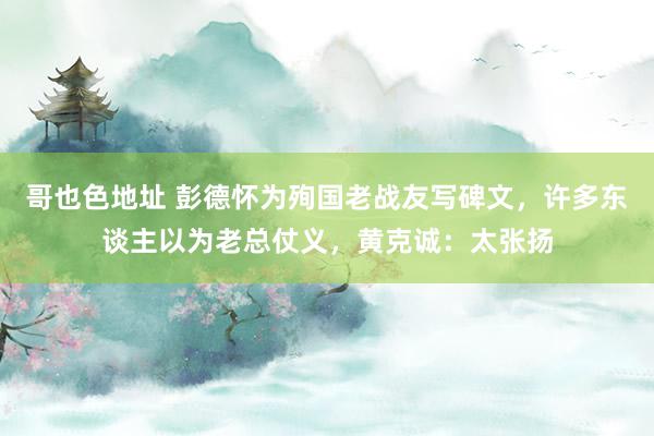 哥也色地址 彭德怀为殉国老战友写碑文，许多东谈主以为老总仗义，黄克诚：太张扬