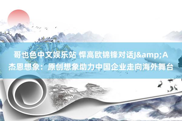哥也色中文娱乐站 悍高欧锦锋对话J&A杰恩想象：原创想象助力中国企业走向海外舞台