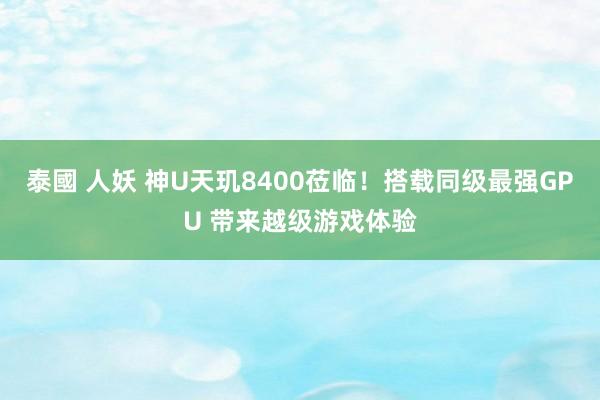 泰國 人妖 神U天玑8400莅临！搭载同级最强GPU 带来越级游戏体验